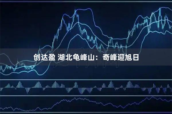 创达盈 湖北龟峰山：奇峰迎旭日