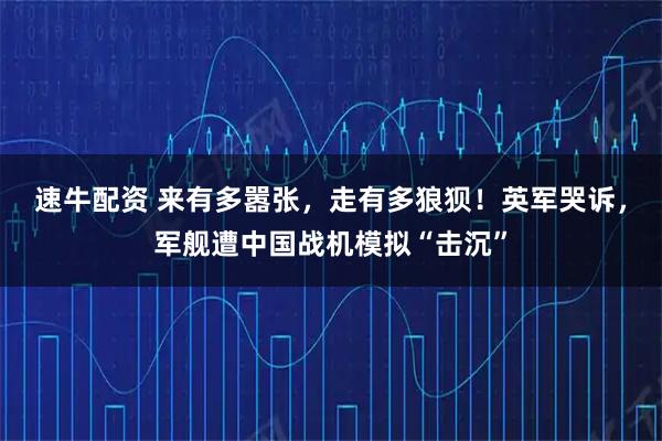 速牛配资 来有多嚣张，走有多狼狈！英军哭诉，军舰遭中国战机模拟“击沉”