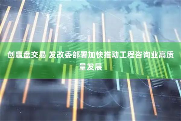 创赢盘交易 发改委部署加快推动工程咨询业高质量发展
