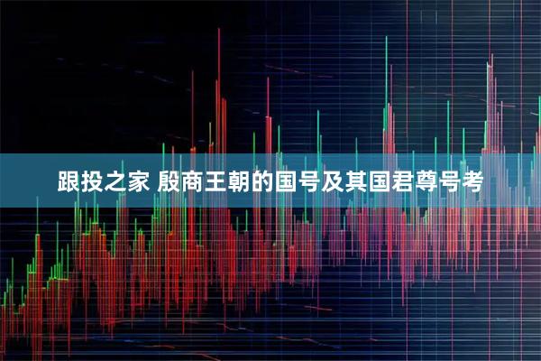 跟投之家 殷商王朝的国号及其国君尊号考