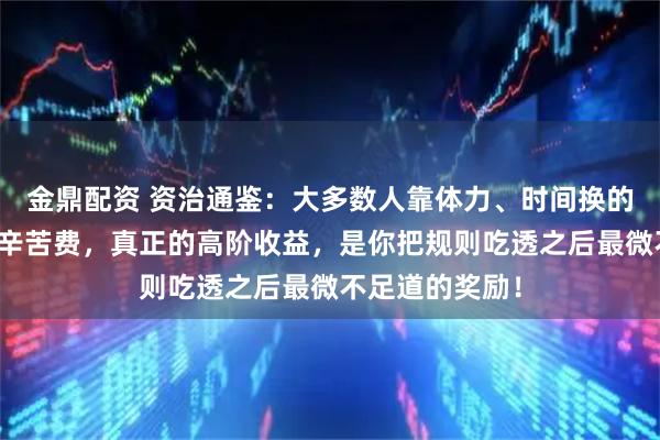 金鼎配资 资治通鉴：大多数人靠体力、时间换的，不过是生存辛苦费，真正的高阶收益，是你把规则吃透之后最微不足道的奖励！