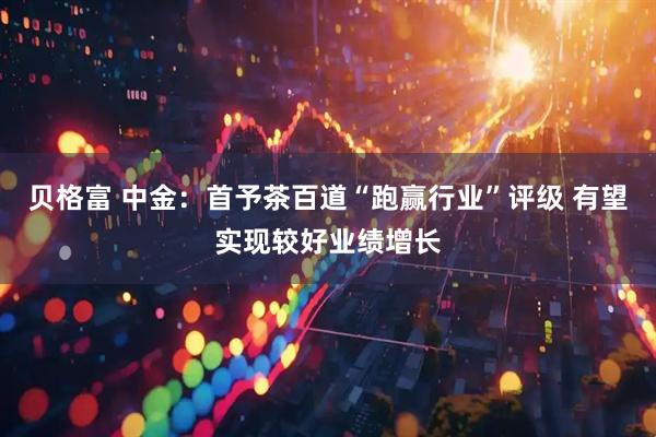 贝格富 中金：首予茶百道“跑赢行业”评级 有望实现较好业绩增长