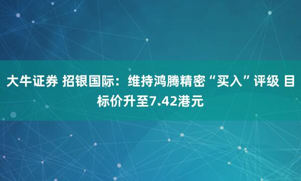 大牛证券 招银国际：维持鸿腾精密“买入”评级 目标价升至7.42港元