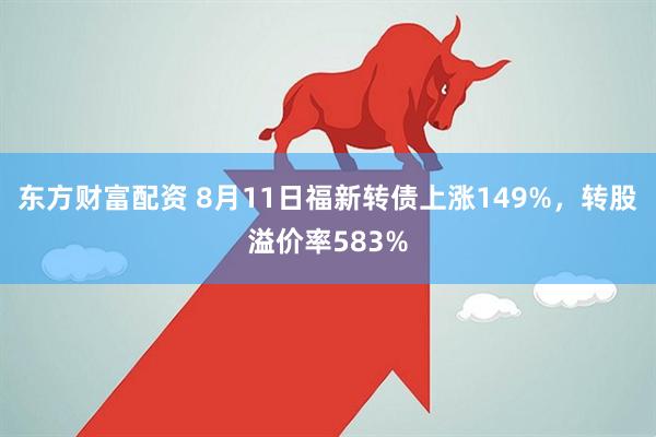 东方财富配资 8月11日福新转债上涨149%，转股溢价率583%