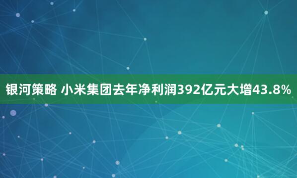银河策略 小米集团去年净利润392亿元大增43.8%