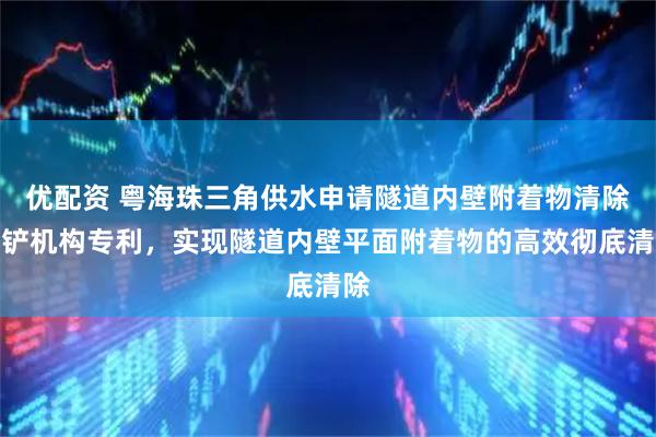 优配资 粤海珠三角供水申请隧道内壁附着物清除刮铲机构专利，实现隧道内壁平面附着物的高效彻底清除