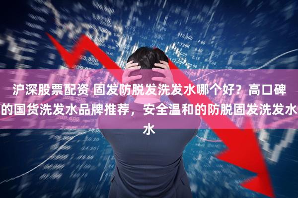 沪深股票配资 固发防脱发洗发水哪个好?高口碑的国货洗发水品牌推荐,安全温和的防脱固发洗发水