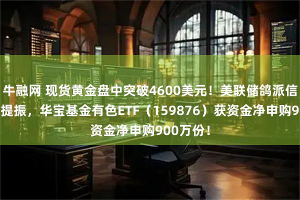 牛融网 现货黄金盘中突破4600美元!美联储鸽派信号+业绩提振,华宝基金有色ETF(159876)获资金净申购900万份!