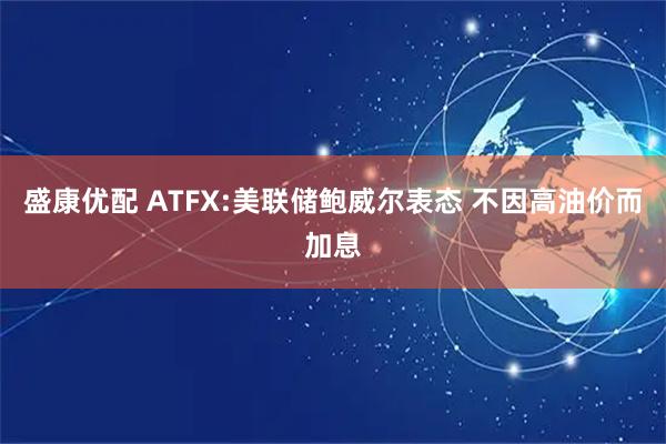 盛康优配 ATFX:美联储鲍威尔表态 不因高油价而加息