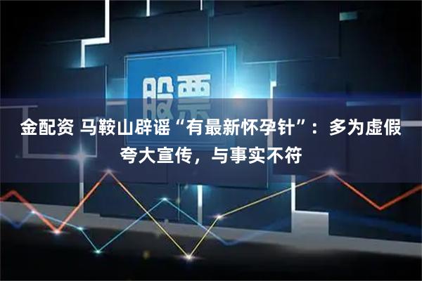 金配资 马鞍山辟谣“有最新怀孕针”:多为虚假夸大宣传,与事实不符