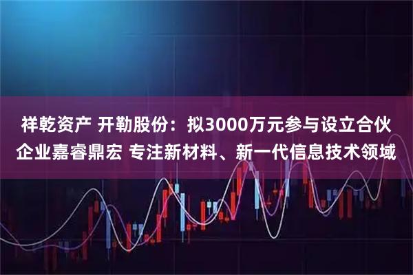 祥乾资产 开勒股份：拟3000万元参与设立合伙企业嘉睿鼎宏 专注新材料、新一代信息技术领域