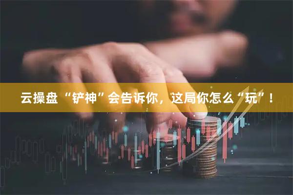 云操盘 “铲神”会告诉你，这局你怎么“玩”！