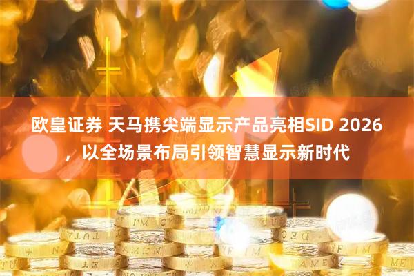 欧皇证券 天马携尖端显示产品亮相SID 2026，以全场景布局引领智慧显示新时代