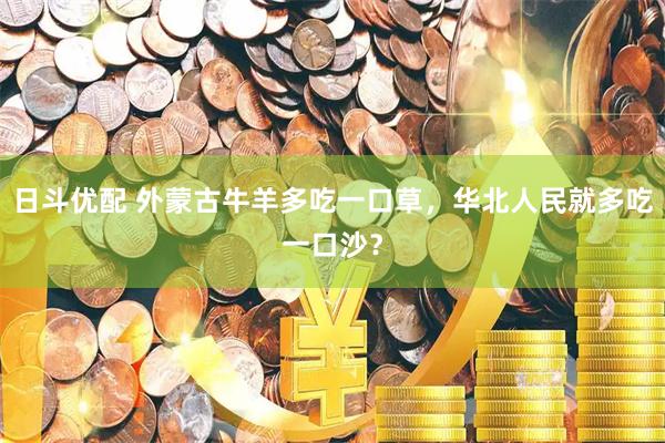 日斗优配 外蒙古牛羊多吃一口草，华北人民就多吃一口沙？