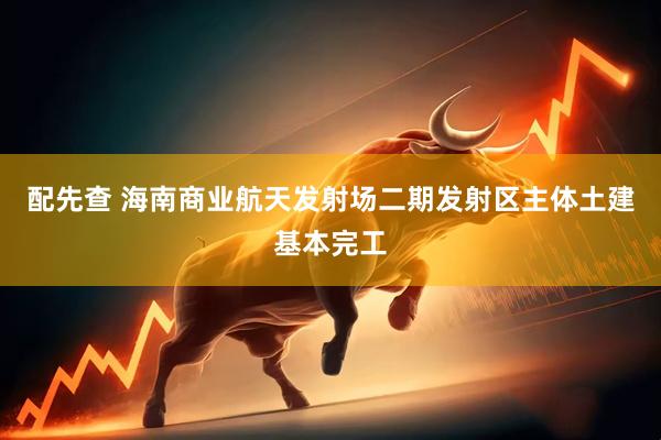 配先查 海南商业航天发射场二期发射区主体土建基本完工