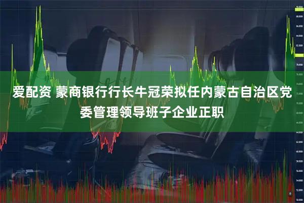 爱配资 蒙商银行行长牛冠荣拟任内蒙古自治区党委管理领导班子企业正职