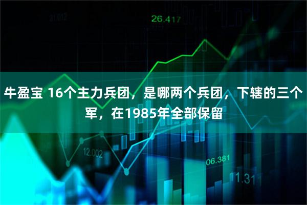 牛盈宝 16个主力兵团，是哪两个兵团，下辖的三个军，在1985年全部保留