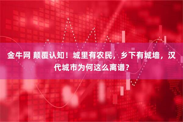 金牛网 颠覆认知！城里有农民，乡下有城墙，汉代城市为何这么离谱？