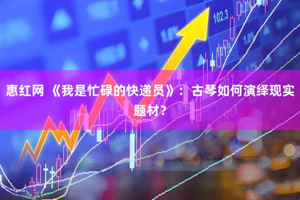 惠红网 《我是忙碌的快递员》：古琴如何演绎现实题材？