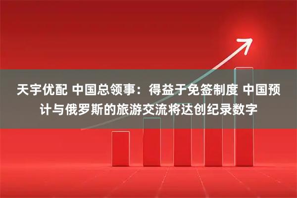 天宇优配 中国总领事：得益于免签制度 中国预计与俄罗斯的旅游交流将达创纪录数字